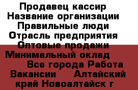 Продавец-кассир › Название организации ­ Правильные люди › Отрасль предприятия ­ Оптовые продажи › Минимальный оклад ­ 25 000 - Все города Работа » Вакансии   . Алтайский край,Новоалтайск г.